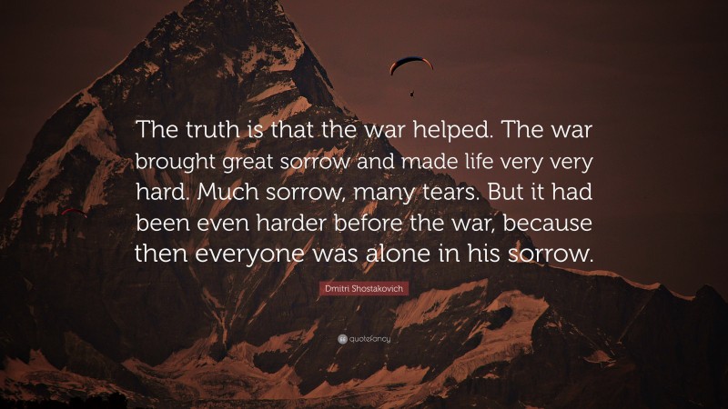 Dmitri Shostakovich Quote: “The truth is that the war helped. The war brought great sorrow and made life very very hard. Much sorrow, many tears. But it had been even harder before the war, because then everyone was alone in his sorrow.”