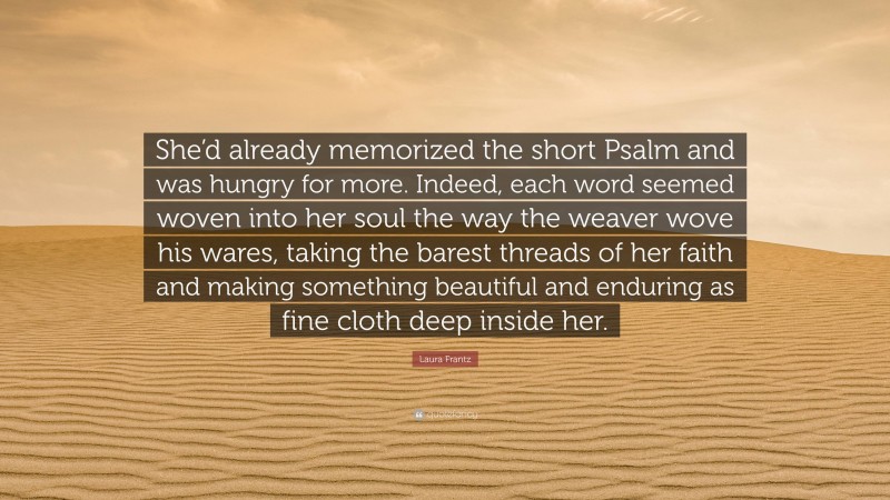 Laura Frantz Quote: “She’d already memorized the short Psalm and was hungry for more. Indeed, each word seemed woven into her soul the way the weaver wove his wares, taking the barest threads of her faith and making something beautiful and enduring as fine cloth deep inside her.”