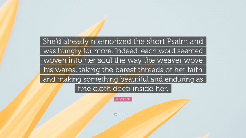Laura Frantz Quote: “She’d already memorized the short Psalm and was hungry for more. Indeed, each word seemed woven into her soul the way the weaver wove his wares, taking the barest threads of her faith and making something beautiful and enduring as fine cloth deep inside her.”