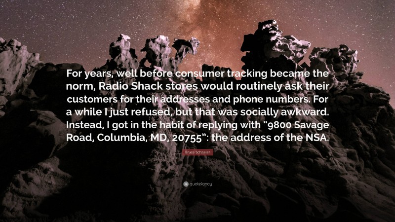 Bruce Schneier Quote: “For years, well before consumer tracking became the norm, Radio Shack stores would routinely ask their customers for their addresses and phone numbers. For a while I just refused, but that was socially awkward. Instead, I got in the habit of replying with “9800 Savage Road, Columbia, MD, 20755”: the address of the NSA.”