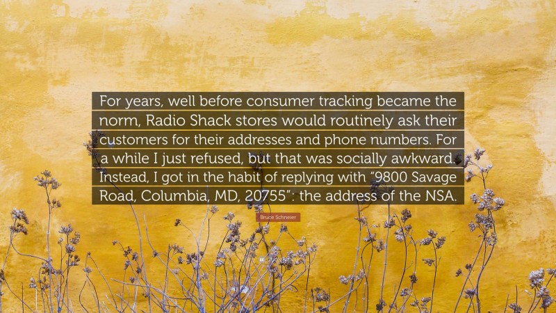 Bruce Schneier Quote: “For years, well before consumer tracking became the norm, Radio Shack stores would routinely ask their customers for their addresses and phone numbers. For a while I just refused, but that was socially awkward. Instead, I got in the habit of replying with “9800 Savage Road, Columbia, MD, 20755”: the address of the NSA.”