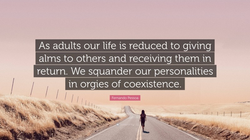 Fernando Pessoa Quote: “As adults our life is reduced to giving alms to others and receiving them in return. We squander our personalities in orgies of coexistence.”