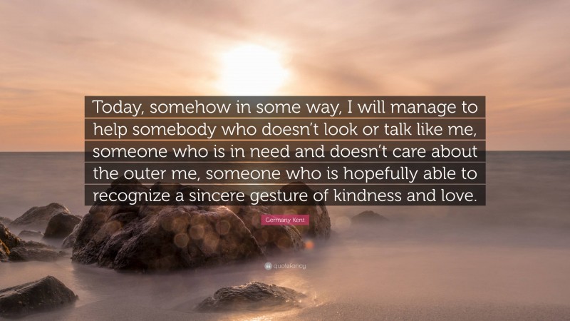 Germany Kent Quote: “Today, somehow in some way, I will manage to help somebody who doesn’t look or talk like me, someone who is in need and doesn’t care about the outer me, someone who is hopefully able to recognize a sincere gesture of kindness and love.”