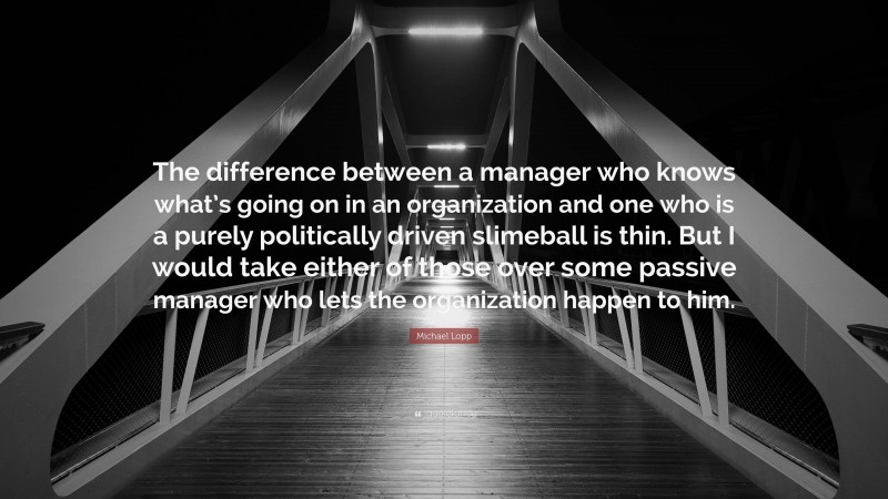 Michael Lopp Quote: “The difference between a manager who knows what’s going on in an organization and one who is a purely politically driven slimeball is thin. But I would take either of those over some passive manager who lets the organization happen to him.”