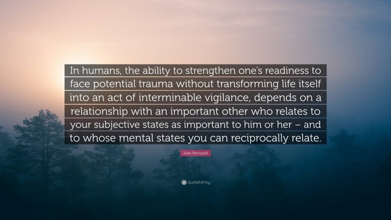 Jean Petrucelli Quote: “In humans, the ability to strengthen one’s readiness to face potential trauma without transforming life itself into an act of interminable vigilance, depends on a relationship with an important other who relates to your subjective states as important to him or her – and to whose mental states you can reciprocally relate.”