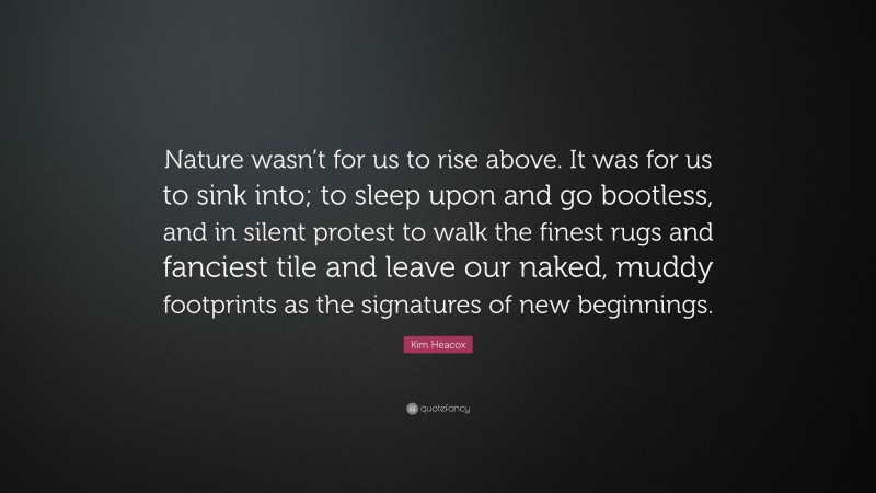 Kim Heacox Quote: “Nature wasn’t for us to rise above. It was for us to sink into; to sleep upon and go bootless, and in silent protest to walk the finest rugs and fanciest tile and leave our naked, muddy footprints as the signatures of new beginnings.”