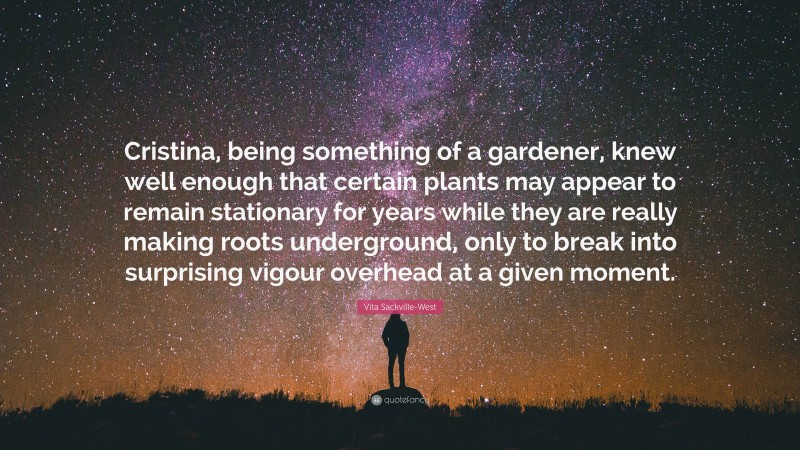 Vita Sackville-West Quote: “Cristina, being something of a gardener, knew well enough that certain plants may appear to remain stationary for years while they are really making roots underground, only to break into surprising vigour overhead at a given moment.”
