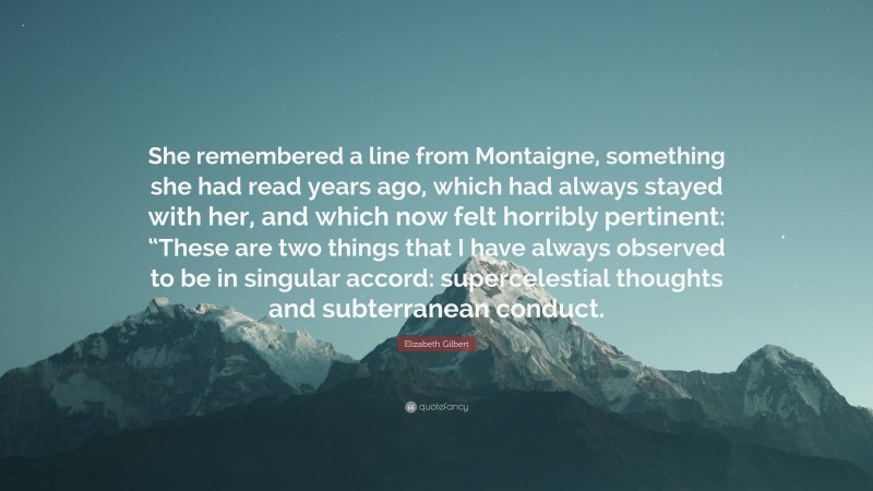 Elizabeth Gilbert Quote: “She remembered a line from Montaigne, something she had read years ago, which had always stayed with her, and which now felt horribly pertinent: “These are two things that I have always observed to be in singular accord: supercelestial thoughts and subterranean conduct.”
