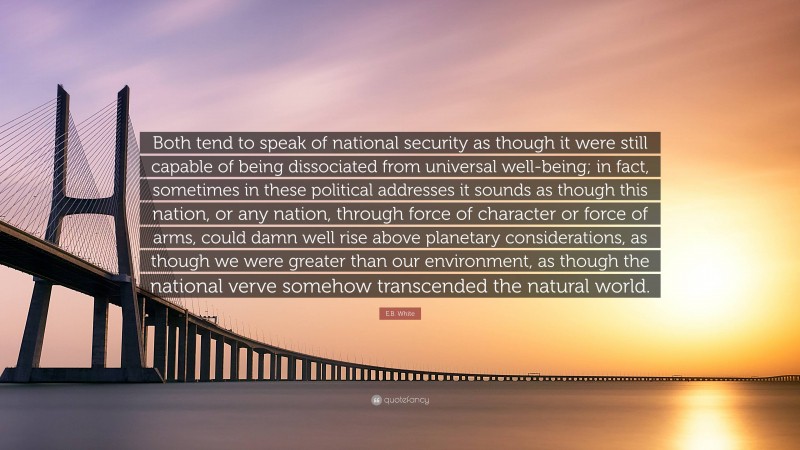 E.B. White Quote: “Both tend to speak of national security as though it were still capable of being dissociated from universal well-being; in fact, sometimes in these political addresses it sounds as though this nation, or any nation, through force of character or force of arms, could damn well rise above planetary considerations, as though we were greater than our environment, as though the national verve somehow transcended the natural world.”