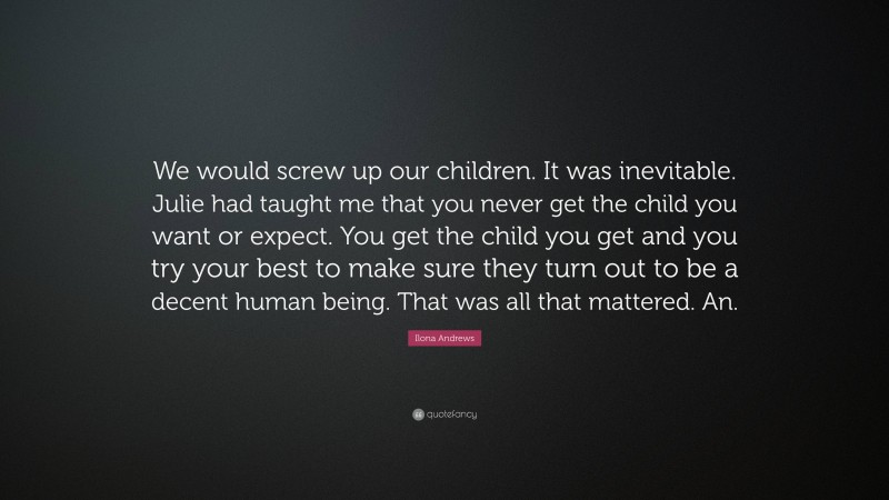 Ilona Andrews Quote: “We would screw up our children. It was inevitable. Julie had taught me that you never get the child you want or expect. You get the child you get and you try your best to make sure they turn out to be a decent human being. That was all that mattered. An.”