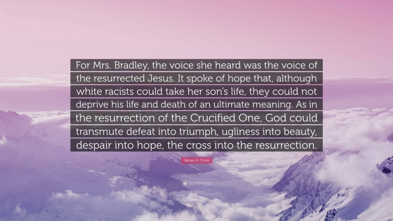 James H. Cone Quote: “For Mrs. Bradley, the voice she heard was the voice of the resurrected Jesus. It spoke of hope that, although white racists could take her son’s life, they could not deprive his life and death of an ultimate meaning. As in the resurrection of the Crucified One, God could transmute defeat into triumph, ugliness into beauty, despair into hope, the cross into the resurrection.”