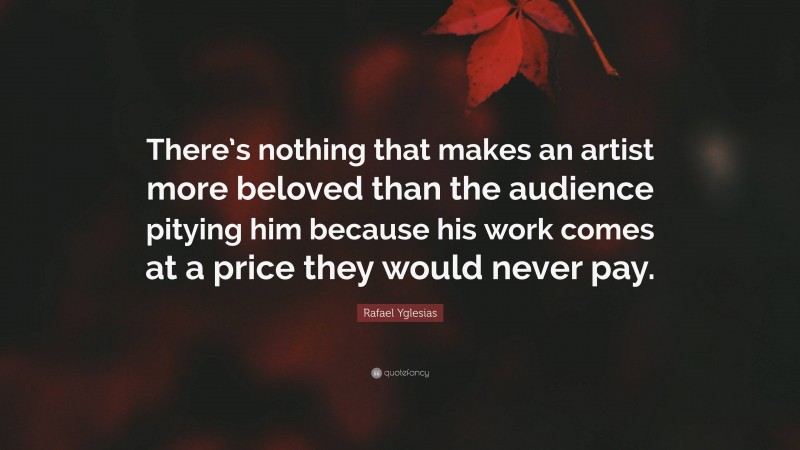 Rafael Yglesias Quote: “There’s nothing that makes an artist more beloved than the audience pitying him because his work comes at a price they would never pay.”