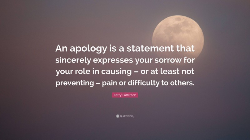 Kerry Patterson Quote: “An apology is a statement that sincerely expresses your sorrow for your role in causing – or at least not preventing – pain or difficulty to others.”