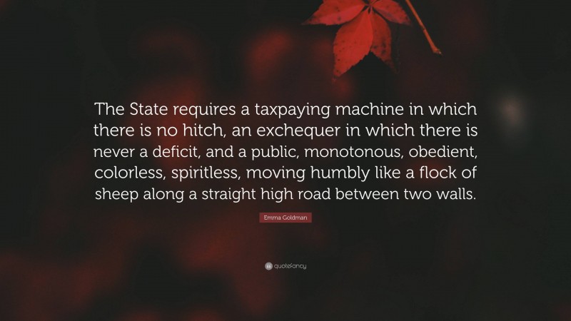Emma Goldman Quote: “The State requires a taxpaying machine in which there is no hitch, an exchequer in which there is never a deficit, and a public, monotonous, obedient, colorless, spiritless, moving humbly like a flock of sheep along a straight high road between two walls.”