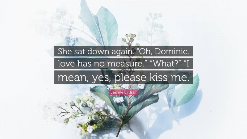 Jeanne Birdsall Quote: “She sat down again. “Oh, Dominic, love has no measure.” “What?” “I mean, yes, please kiss me.”