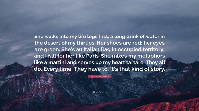 Catherynne M. Valente Quote: “She walks into my life legs first, a long drink of water in the desert of my thirties. Her shoes are red; her eyes are green. She’s an Italian flag in occupied territory, and I fall for her like Paris. She mixes my metaphors like a martini and serves up my heart tartare. They all do. Every time. They have to. It’s that kind of story.”