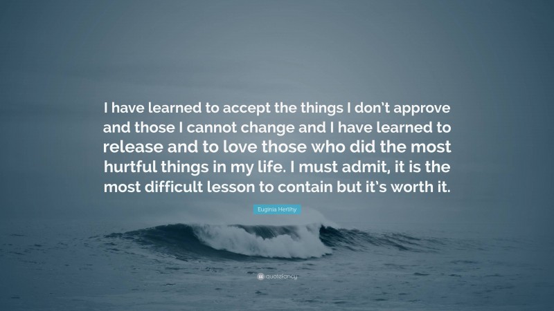 Euginia Herlihy Quote: “I have learned to accept the things I don’t approve and those I cannot change and I have learned to release and to love those who did the most hurtful things in my life. I must admit, it is the most difficult lesson to contain but it’s worth it.”
