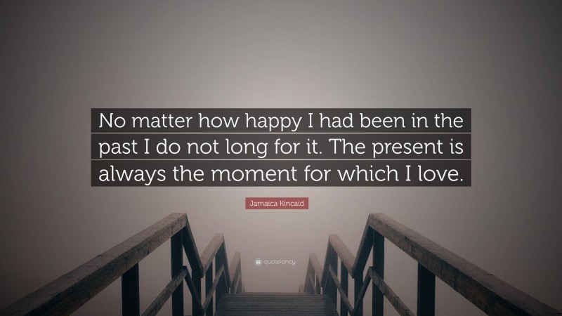 Jamaica Kincaid Quote: “No matter how happy I had been in the past I do not long for it. The present is always the moment for which I love.”