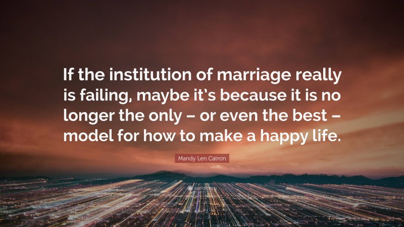 Mandy Len Catron Quote: “If the institution of marriage really is failing, maybe it’s because it is no longer the only – or even the best – model for how to make a happy life.”