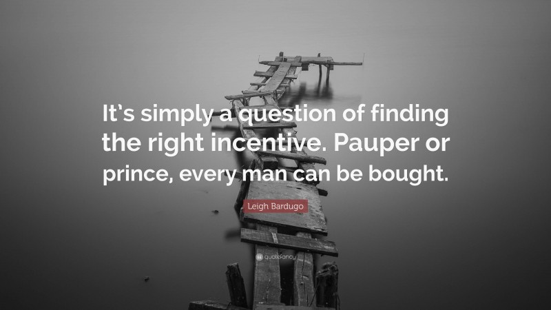 Leigh Bardugo Quote: “It’s simply a question of finding the right incentive. Pauper or prince, every man can be bought.”