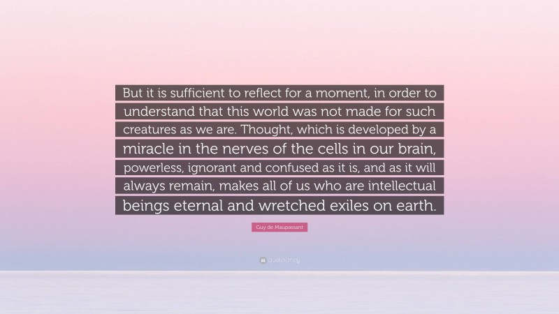 Guy de Maupassant Quote: “But it is sufficient to reflect for a moment, in order to understand that this world was not made for such creatures as we are. Thought, which is developed by a miracle in the nerves of the cells in our brain, powerless, ignorant and confused as it is, and as it will always remain, makes all of us who are intellectual beings eternal and wretched exiles on earth.”