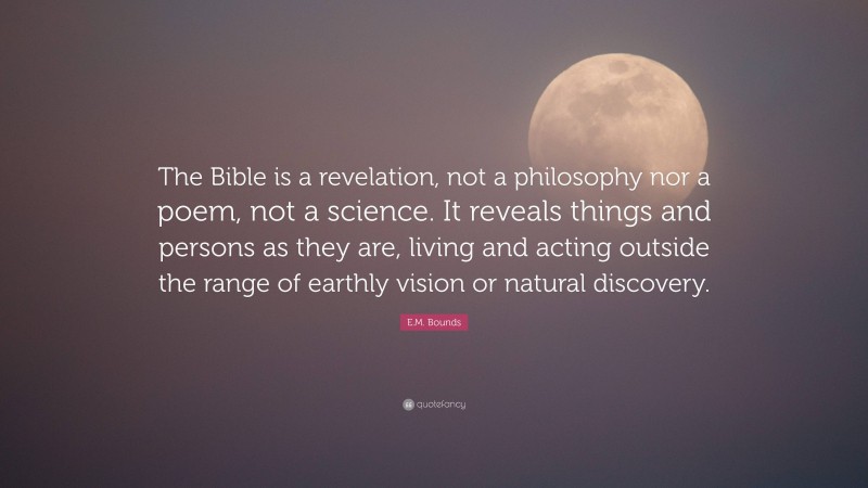 E.M. Bounds Quote: “The Bible is a revelation, not a philosophy nor a poem, not a science. It reveals things and persons as they are, living and acting outside the range of earthly vision or natural discovery.”