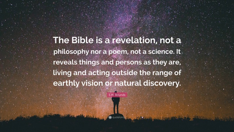 E.M. Bounds Quote: “The Bible is a revelation, not a philosophy nor a poem, not a science. It reveals things and persons as they are, living and acting outside the range of earthly vision or natural discovery.”