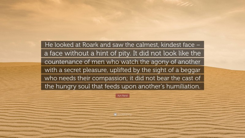 Ayn Rand Quote: “He looked at Roark and saw the calmest, kindest face – a face without a hint of pity. It did not look like the countenance of men who watch the agony of another with a secret pleasure, uplifted by the sight of a beggar who needs their compassion; it did not bear the cast of the hungry soul that feeds upon another’s humiliation.”