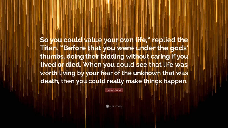 Jasper Fforde Quote: “So you could value your own life,” replied the Titan. “Before that you were under the gods’ thumbs, doing their bidding without caring if you lived or died. When you could see that life was worth living by your fear of the unknown that was death, then you could really make things happen.”