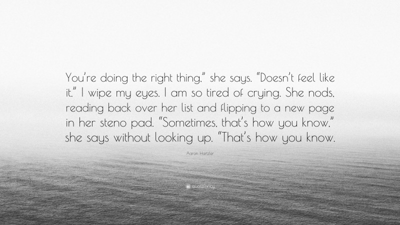 Aaron Hartzler Quote: “You’re doing the right thing,” she says. “Doesn’t feel like it.” I wipe my eyes. I am so tired of crying. She nods, reading back over her list and flipping to a new page in her steno pad. “Sometimes, that’s how you know,” she says without looking up. “That’s how you know.”