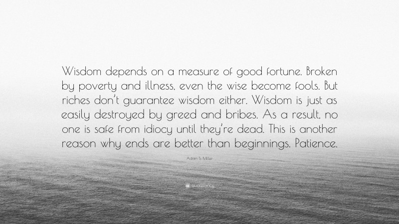 Adam S. Miller Quote: “Wisdom depends on a measure of good fortune. Broken by poverty and illness, even the wise become fools. But riches don’t guarantee wisdom either. Wisdom is just as easily destroyed by greed and bribes. As a result, no one is safe from idiocy until they’re dead. This is another reason why ends are better than beginnings. Patience.”