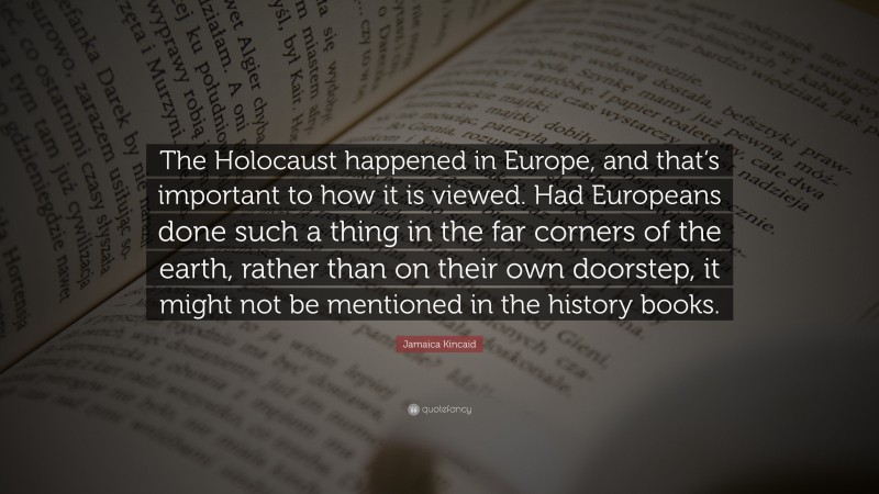 Jamaica Kincaid Quote: “The Holocaust happened in Europe, and that’s important to how it is viewed. Had Europeans done such a thing in the far corners of the earth, rather than on their own doorstep, it might not be mentioned in the history books.”