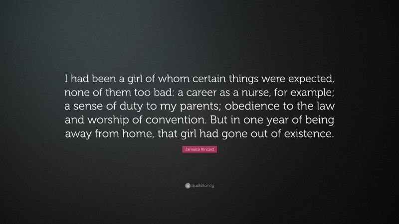 Jamaica Kincaid Quote: “I had been a girl of whom certain things were expected, none of them too bad: a career as a nurse, for example; a sense of duty to my parents; obedience to the law and worship of convention. But in one year of being away from home, that girl had gone out of existence.”