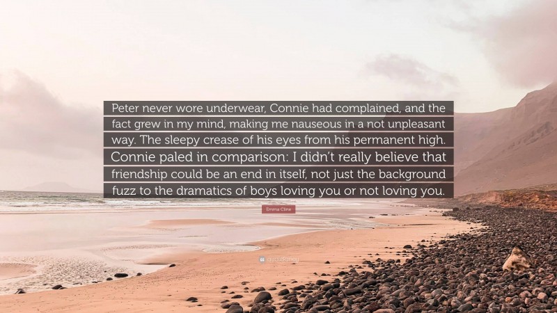 Emma Cline Quote: “Peter never wore underwear, Connie had complained, and the fact grew in my mind, making me nauseous in a not unpleasant way. The sleepy crease of his eyes from his permanent high. Connie paled in comparison: I didn’t really believe that friendship could be an end in itself, not just the background fuzz to the dramatics of boys loving you or not loving you.”