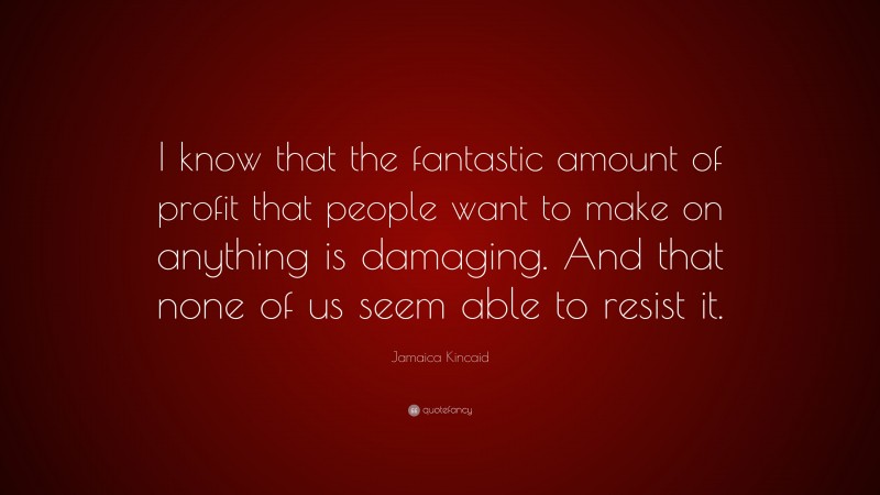 Jamaica Kincaid Quote: “I know that the fantastic amount of profit that people want to make on anything is damaging. And that none of us seem able to resist it.”