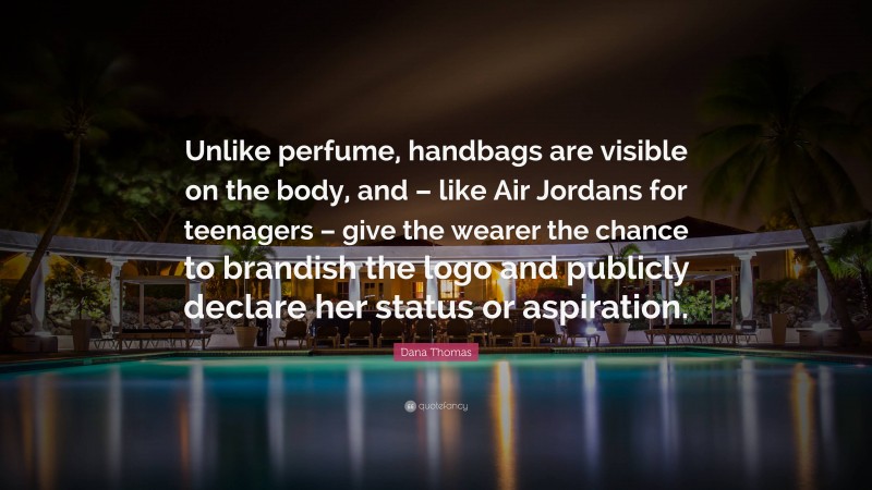 Dana Thomas Quote: “Unlike perfume, handbags are visible on the body, and – like Air Jordans for teenagers – give the wearer the chance to brandish the logo and publicly declare her status or aspiration.”
