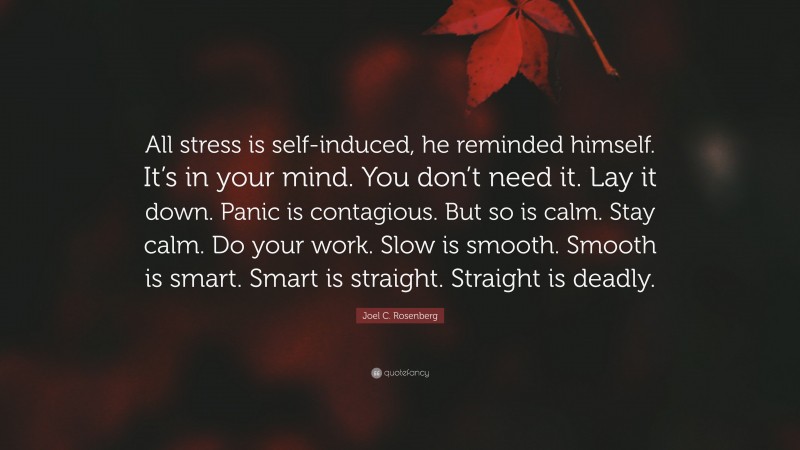 Joel C. Rosenberg Quote: “All stress is self-induced, he reminded himself. It’s in your mind. You don’t need it. Lay it down. Panic is contagious. But so is calm. Stay calm. Do your work. Slow is smooth. Smooth is smart. Smart is straight. Straight is deadly.”