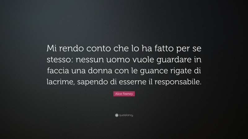 Alice Feeney Quote: “Mi rendo conto che lo ha fatto per se stesso: nessun uomo vuole guardare in faccia una donna con le guance rigate di lacrime, sapendo di esserne il responsabile.”