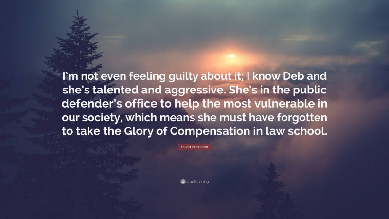 David Rosenfelt Quote: “I’m not even feeling guilty about it; I know Deb and she’s talented and aggressive. She’s in the public defender’s office to help the most vulnerable in our society, which means she must have forgotten to take the Glory of Compensation in law school.”