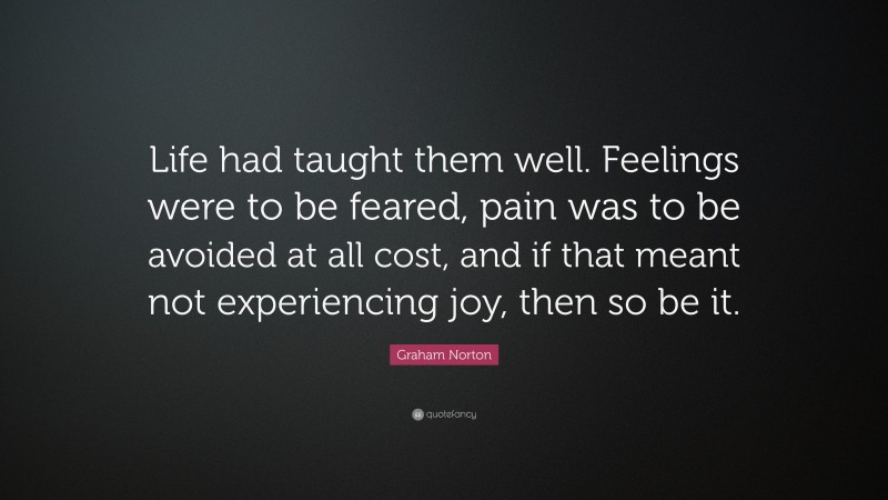 Graham Norton Quote: “Life had taught them well. Feelings were to be feared, pain was to be avoided at all cost, and if that meant not experiencing joy, then so be it.”