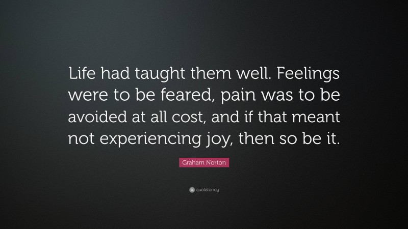 Graham Norton Quote: “Life had taught them well. Feelings were to be feared, pain was to be avoided at all cost, and if that meant not experiencing joy, then so be it.”