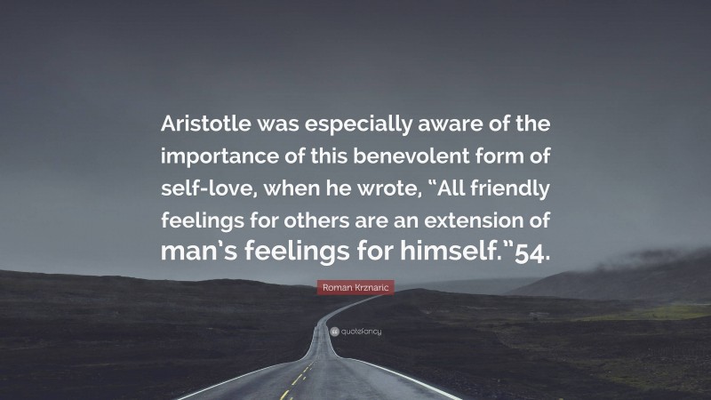 Roman Krznaric Quote: “Aristotle was especially aware of the importance of this benevolent form of self-love, when he wrote, “All friendly feelings for others are an extension of man’s feelings for himself.”54.”