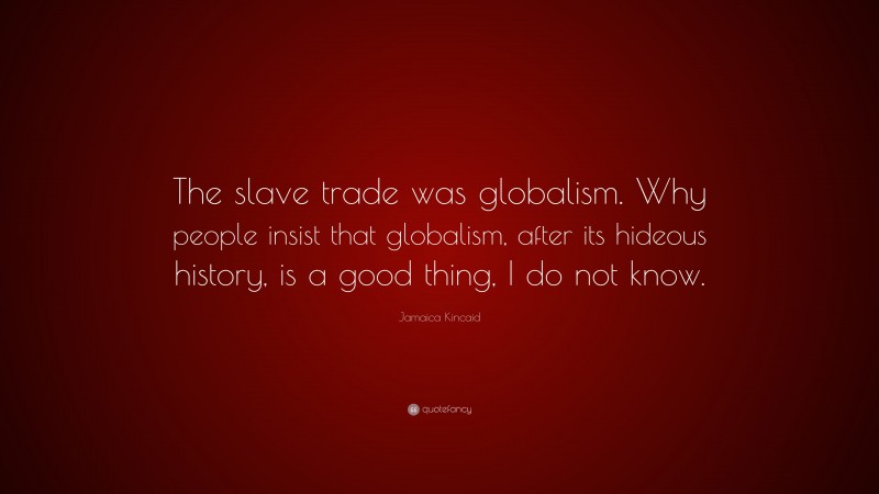 Jamaica Kincaid Quote: “The slave trade was globalism. Why people insist that globalism, after its hideous history, is a good thing, I do not know.”