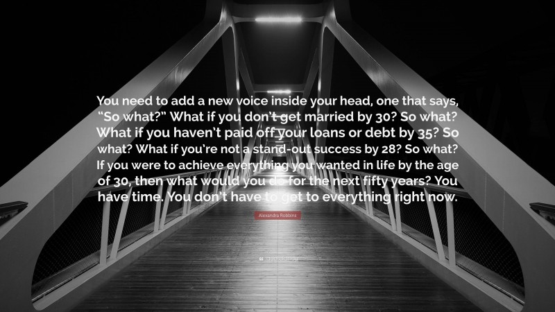 Alexandra Robbins Quote: “You need to add a new voice inside your head, one that says, “So what?” What if you don’t get married by 30? So what? What if you haven’t paid off your loans or debt by 35? So what? What if you’re not a stand-out success by 28? So what? If you were to achieve everything you wanted in life by the age of 30, then what would you do for the next fifty years? You have time. You don’t have to get to everything right now.”