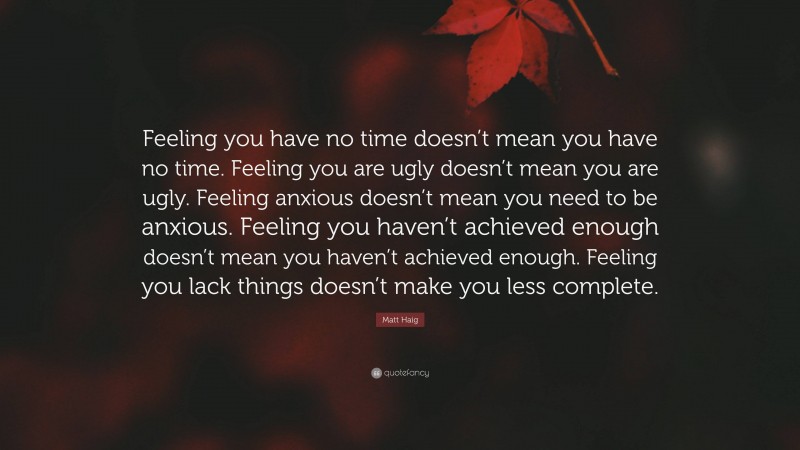 Matt Haig Quote: “Feeling you have no time doesn’t mean you have no time. Feeling you are ugly doesn’t mean you are ugly. Feeling anxious doesn’t mean you need to be anxious. Feeling you haven’t achieved enough doesn’t mean you haven’t achieved enough. Feeling you lack things doesn’t make you less complete.”