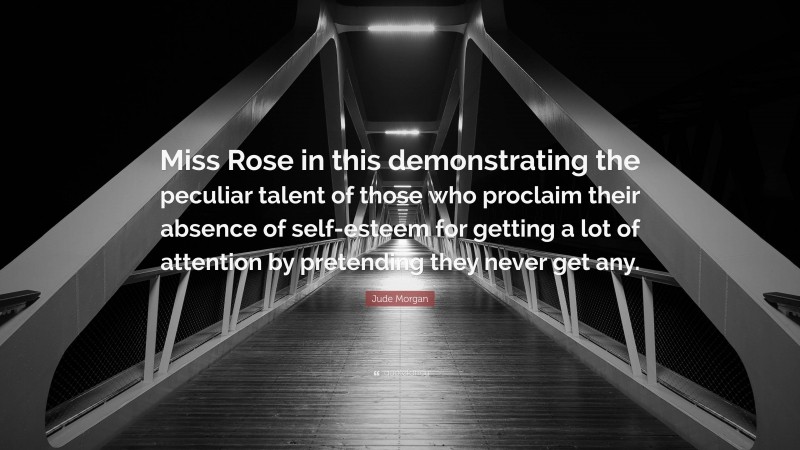 Jude Morgan Quote: “Miss Rose in this demonstrating the peculiar talent of those who proclaim their absence of self-esteem for getting a lot of attention by pretending they never get any.”
