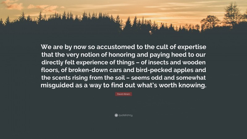 David Abram Quote: “We are by now so accustomed to the cult of expertise that the very notion of honoring and paying heed to our directly felt experience of things – of insects and wooden floors, of broken-down cars and bird-pecked apples and the scents rising from the soil – seems odd and somewhat misguided as a way to find out what’s worth knowing.”