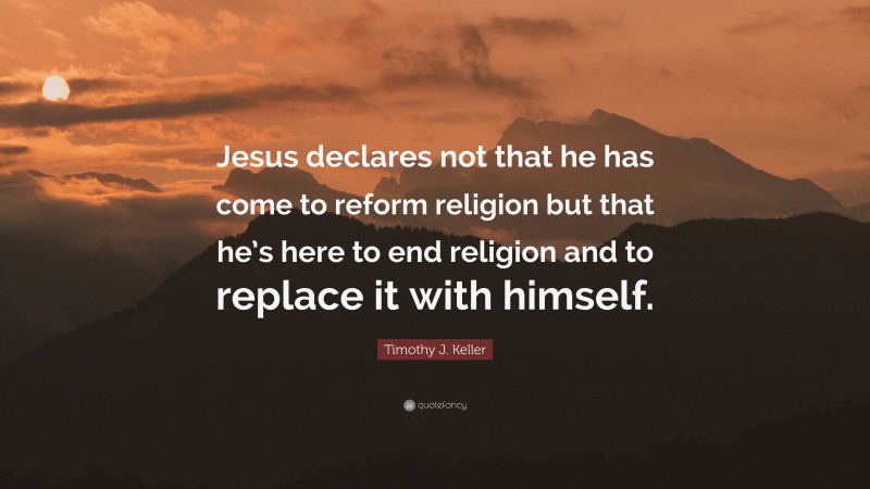 Timothy J. Keller Quote: “Jesus declares not that he has come to reform religion but that he’s here to end religion and to replace it with himself.”