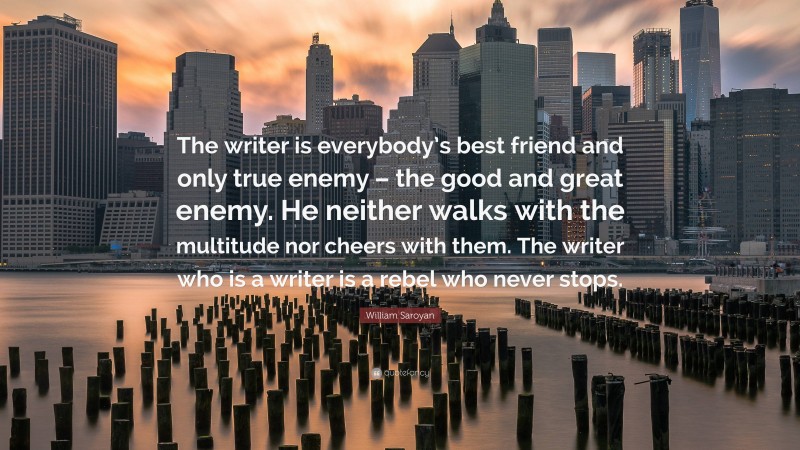 William Saroyan Quote: “The writer is everybody’s best friend and only true enemy – the good and great enemy. He neither walks with the multitude nor cheers with them. The writer who is a writer is a rebel who never stops.”