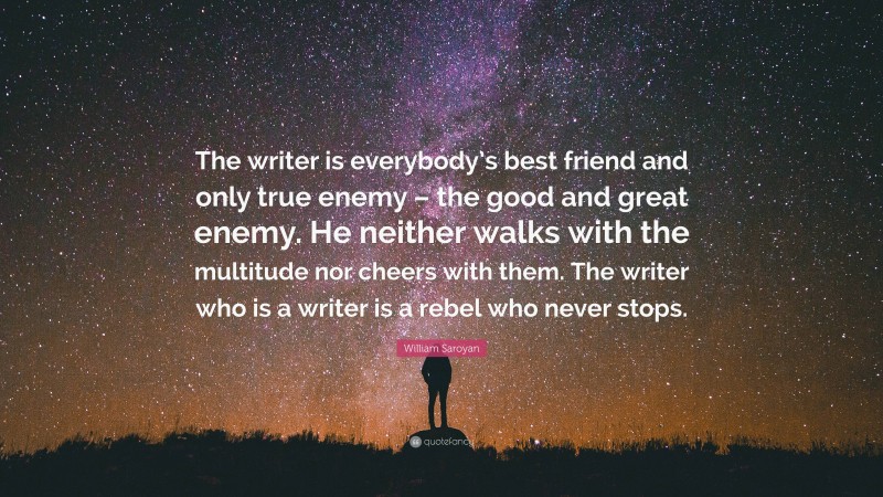 William Saroyan Quote: “The writer is everybody’s best friend and only true enemy – the good and great enemy. He neither walks with the multitude nor cheers with them. The writer who is a writer is a rebel who never stops.”